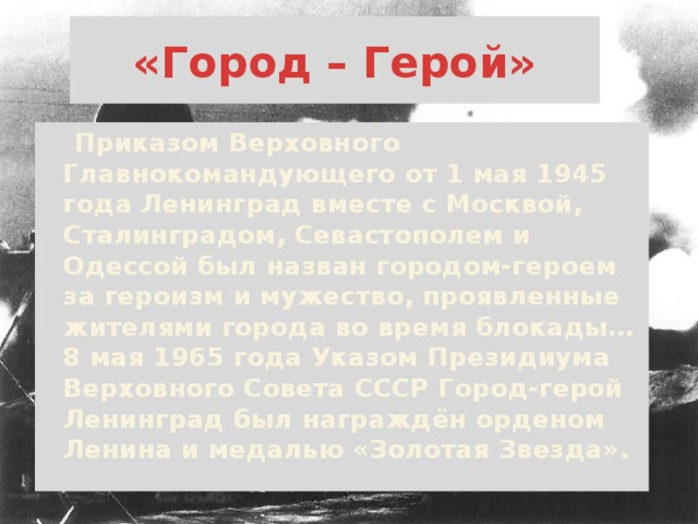 «Город – Герой»  Приказом Верховного Главнокомандующего от 1 мая 1945 года Ленинград вместе с Москвой, Сталинградом, Севастополем и Одессой был назван городом-героем за героизм и мужество, проявленные жителями города во время блокады… 8 мая 1965 года Указом Президиума Верховного Совета СССР Город-герой Ленинград был награждён орденом Ленина и медалью «Золотая Звезда».