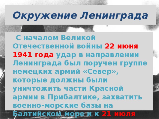 Окружение Ленинграда  С началом Великой Отечественной войны 22 июня 1941 года  удар в направлении Ленинграда был поручен группе немецких армий «Север», которые должны были уничтожить части Красной армии в Прибалтике, захватить военно-морские базы на Балтийском море и к 21 июля  овладеть Ленинградом.