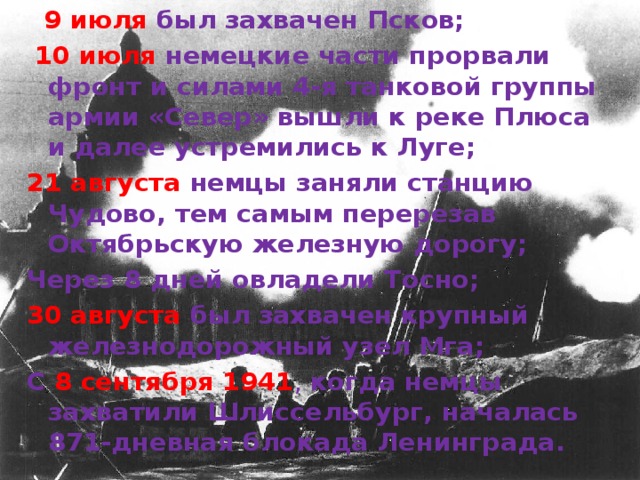 9 июля был захвачен Псков;  10 июля немецкие части прорвали фронт и силами 4-я танковой группы армии «Север» вышли к реке Плюса и далее устремились к Луге; 21 августа немцы заняли станцию Чудово, тем самым перерезав Октябрьскую железную дорогу; Через 8 дней овладели Тосно; 30 августа был захвачен крупный железнодорожный узел Мга; С 8 сентября 1941 , когда немцы захватили Шлиссельбург, началась 871-дневная блокада Ленинграда.