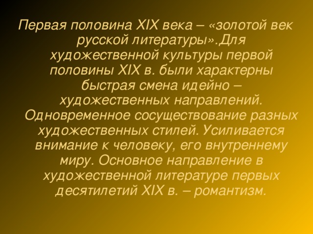 Первая половина XIX века – «золотой век русской литературы».Для художественной культуры первой половины XIX в. были характерны быстрая смена идейно – художественных направлений. Одновременное сосуществование разных художественных стилей. Усиливается внимание к человеку, его внутреннему миру. Основное направление в художественной литературе первых десятилетий XIX в. – романтизм.