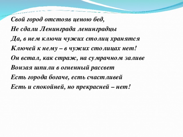 Свой город отстояв ценою бед, Не сдали Ленинграда ленинградцы Да, в нем ключи чужих столиц хранятся Ключей к нему – в чужих столицах нет! Он встал, как страж, на сумрачном заливе Вонзая шпили в огненный рассвет Есть города богаче, есть счастливей Есть и спокойней, но прекрасней – нет!