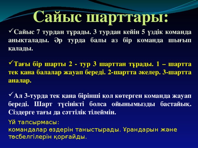 Сайыс шарттары: Сайыс 7 турдан тұрады. 3 турдан кейін 5 үздік команда анықталады. Әр турда балы аз бір команда шығып қалады. Тағы бір шарты 2 - тур 3 шарттан тұрады. 1 – шартта тек қана балалар жауап береді. 2-шартта әкелер. 3-шартта аналар. Ал 3-турда тек қана бірінші қол көтерген команда жауап береді. Шарт түсінікті болса ойынымызды бастайық. Сіздерге тағы да сәттілік тілеймін. Үй тапсырмасы: командалар өздерін таныстырады. Ұрандарын және төсбелгілерін қорғайды.