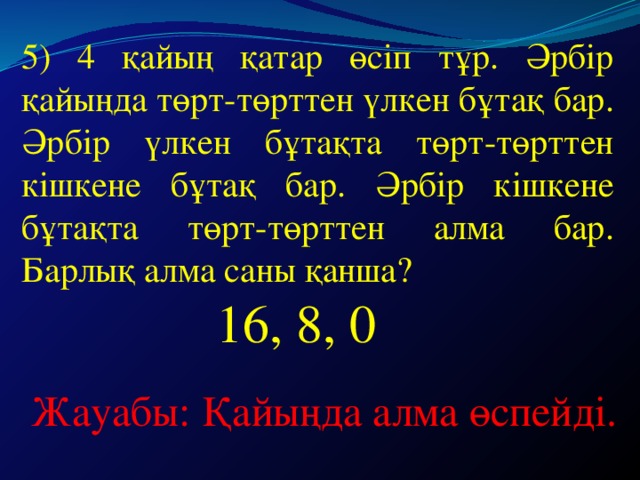 5) 4 қайың қатар өсіп тұр. Әрбір қайыңда төрт-төрттен үлкен бұтақ бар. Әрбір үлкен бұтақта төрт-төрттен кішкене бұтақ бар. Әрбір кішкене бұтақта төрт-төрттен алма бар. Барлық алма саны қанша?  16, 8, 0 Жауабы: Қайыңда алма өспейді.