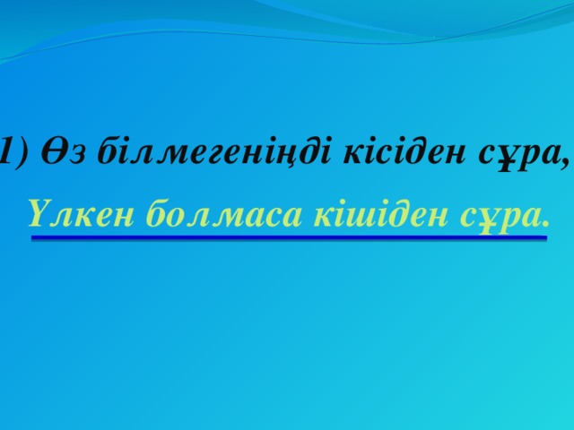 1) Өз білмегеніңді кісіден сұра, Үлкен болмаса кішіден сұра.