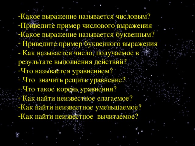 Какое выражение называется числовым? Приведите пример числового выражения Какое выражение называется буквенным?  Приведите пример буквенного выражения - Как называется число, получаемое в результате выполнения действий? Что называется уравнением?  Что значить решить уравнение?  Что такое корень уравнения?  Как найти неизвестное слагаемое? Как найти неизвестное уменьшаемое? Как найти неизвестное вычитаемое?