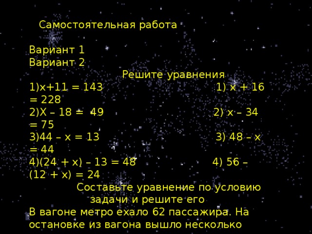 Самостоятельная работа Вариант 1 Вариант 2  Решите уравнения х+11 = 143 1) х + 16 = 228 Х – 18 = 49 2) х – 34 = 75 44 – х = 13 3) 48 – х = 44 (24 + х) – 13 = 48 4) 56 – (12 + х) = 24  Составьте уравнение по условию задачи и решите его В вагоне метро ехало 62 пассажира. На остановке из вагона вышло несколько пассажиров, после чего в вагоне осталось 47 человек. Сколько пассажиров вышло из вагона на остановке?