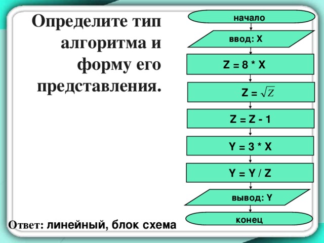 Определите тип алгоритма и форму его представления. начало ввод: X  Z = 8 * X Z = Z = Z - 1 Y = 3 * X Y = Y / Z вывод: Y конец Ответ: линейный, блок схема