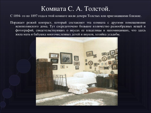 Комната С. А. Толстой. С 1894- го по 1897 года в этой комнате жили дочери Толстых или приезжавшими близкие. Поражает резкий контраст, который составляет эта комната с другими помещениями яснополянского дома. Тут сосредоточено большое количество разнообразных вещей и фотографий, свидетельствующих о вкусах ее владел и цы и напоминающих, что здесь жила мать и бабушка многочисленных детей и внуков, хозяйка усадьбы.