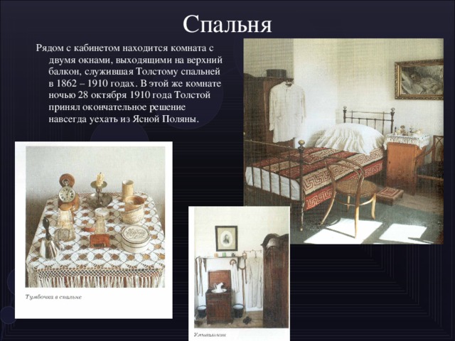 Спальня  Рядом с кабинетом находится комната с двумя окнами, выходящими на верхний балкон, служившая Толстому спальней в 1862 – 1910 годах. В этой же комнате ночью 28 октября 1910 года Толстой принял окончательное решение навсегда уехать из Ясной Поляны .
