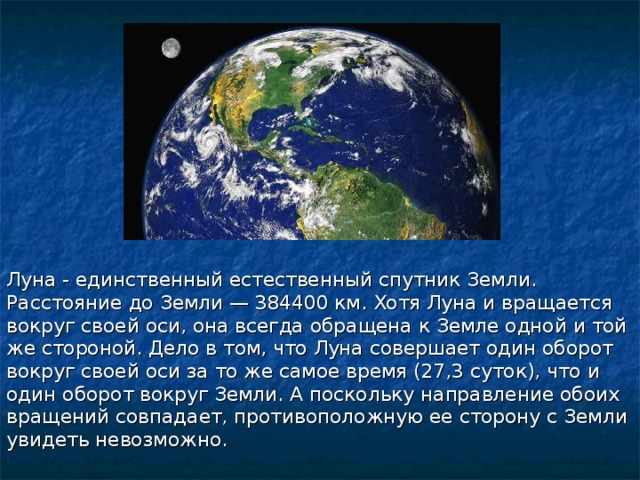Луна - единственный естественный спутник Земли. Расстояние до Земли — 384400 км. Хотя Луна и вращается вокруг своей оси, она всегда обращена к Земле одной и той же стороной. Дело в том, что Луна совершает один оборот вокруг своей оси за то же самое время (27,3 суток), что и один оборот вокруг Земли. А поскольку направление обоих вращений совпадает, противоположную ее сторону с Земли увидеть невозможно.