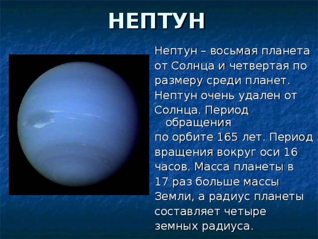НЕПТУН Нептун – восьмая планета от Солнца и четвертая по размеру среди планет. Нептун очень удален от Солнца. Период обращения по орбите 165 лет. Период вращения вокруг оси 16 часов. Масса планеты в 17 раз больше массы Земли, а радиус планеты составляет четыре земных радиуса.