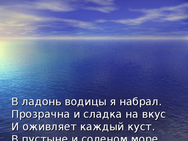 В ладонь водицы я набрал.  Прозрачна и сладка на вкус  И оживляет каждый куст.  В пустыне и соленом море  Без этой жидкости нам горе.  Вода бежит, течет и льет,  Она и пар, и скользкий лед.  Не будет жизни без нее,  Так будем же беречь ее.