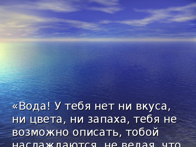 «Вода! У тебя нет ни вкуса, ни цвета, ни запаха, тебя не возможно описать, тобой наслаждаются, не ведая, что ты такое! Нельзя сказать, что ты необходима для жизни: ты – сама жизнь. Ты наполняешь нас неотразимой радостью… Ты самое большое богатство на свете».