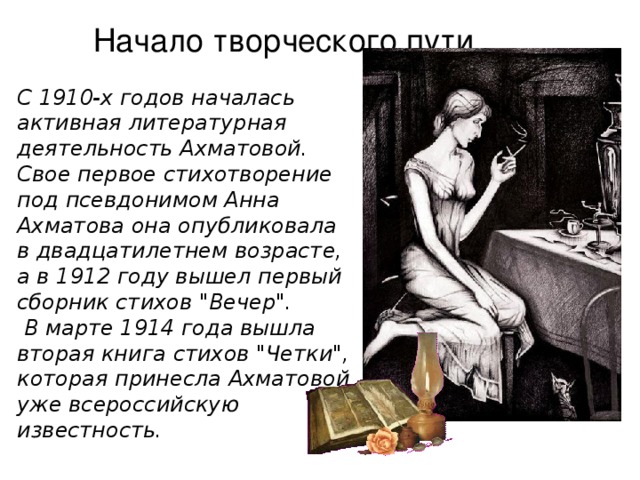Начало творческого пути... С 1910-х годов началась активная литературная деятельность Ахматовой. Свое первое стихотворение под псевдонимом Анна Ахматова она опубликовала в двадцатилетнем возрасте, а в 1912 году вышел первый сборник стихов 