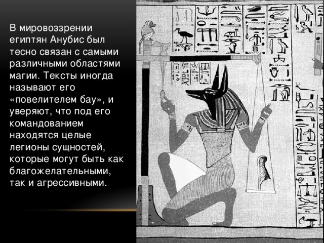 В мировоззрении египтян Анубис был тесно связан с самыми различными областями магии. Тексты иногда называют его «повелителем бау», и уверяют, что под его командованием находятся целые легионы сущностей, которые могут быть как благожелательными, так и агрессивными.