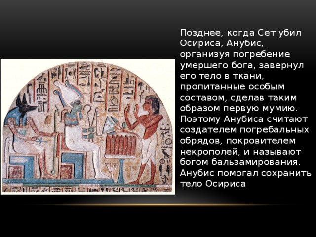 Позднее, когда Сет убил Осириса, Анубис, организуя погребение умершего бога, завернул его тело в ткани, пропитанные особым составом, сделав таким образом первую мумию. Поэтому Анубиса считают создателем погребальных обрядов, покровителем некрополей, и называют богом бальзамирования. Анубис помогал сохранить тело Осириса