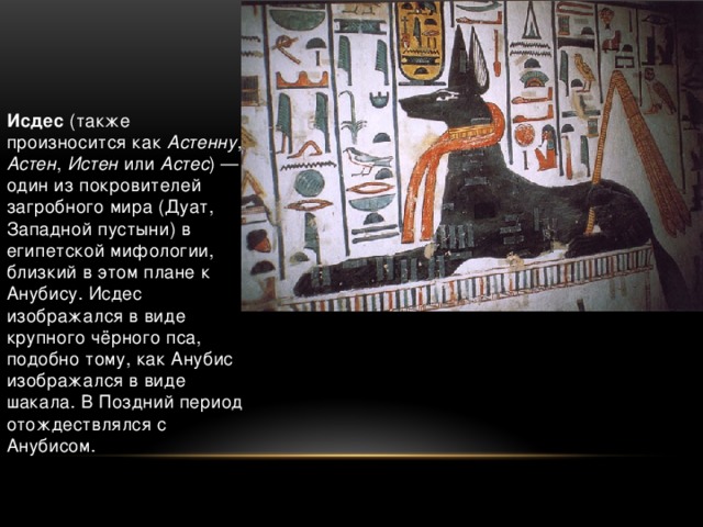   Исдес (также произносится как Астенну , Астен , Истен или Астес ) — один из покровителей загробного мира (Дуат, Западной пустыни) в египетской мифологии, близкий в этом плане к Анубису. Исдес изображался в виде крупного чёрного пса, подобно тому, как Анубис изображался в виде шакала. В Поздний период отождествлялся с Анубисом.