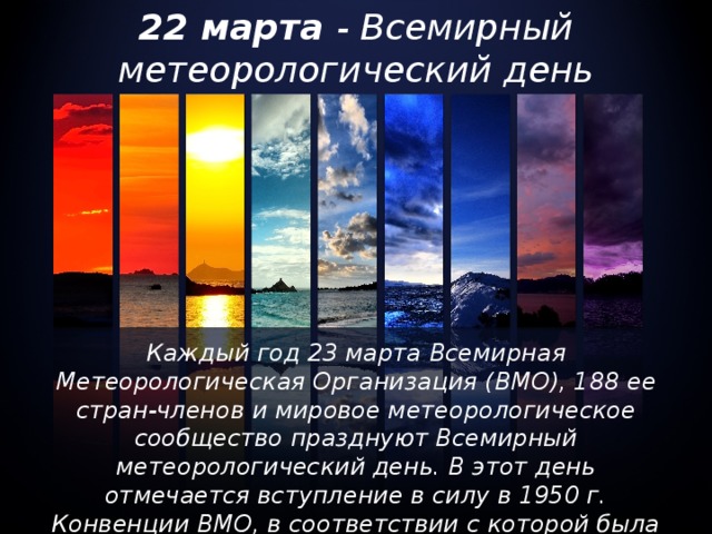 22 марта - Всемирный метеорологический день Каждый год 23 марта Всемирная Метеорологическая Организация (ВМО), 188 ее стран-членов и мировое метеорологическое сообщество празднуют Всемирный метеорологический день. В этот день отмечается вступление в силу в 1950 г. Конвенции ВМО, в соответствии с которой была создана Организация.