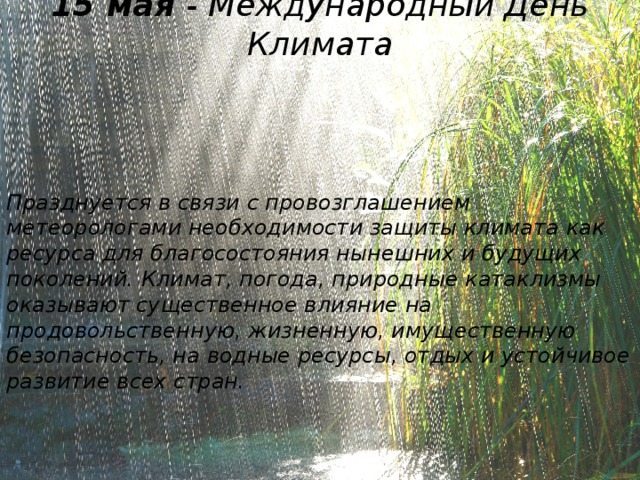 15 мая - Международный День Климата Празднуется в связи с провозглашением метеорологами необходимости защиты климата как ресурса для благосостояния нынешних и будущих поколений. Климат, погода, природные катаклизмы оказывают существенное влияние на продовольственную, жизненную, имущественную безопасность, на водные ресурсы, отдых и устойчивое развитие всех стран.