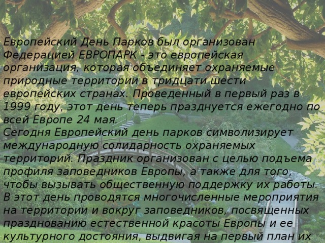 Европейский День Парков был организован Федерацией ЕВРОПАРК - это европейская организация, которая объединяет охраняемые природные территории в тридцати шести европейских странах. Проведенный в первый раз в 1999 году, этот день теперь празднуется ежегодно по всей Европе 24 мая. Сегодня Европейский день парков символизирует международную солидарность охраняемых территорий. Праздник организован с целью подъема профиля заповедников Европы, а также для того, чтобы вызывать общественную поддержку их работы. В этот день проводятся многочисленные мероприятия на территории и вокруг заповедников, посвященных празднованию естественной красоты Европы и ее культурного достояния, выдвигая на первый план их защиту, как в настоящее время, так и в будущем.