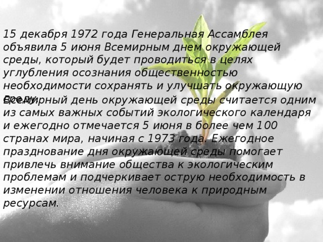 15 декабря 1972 года Генеральная Ассамблея объявила 5 июня Всемирным днем окружающей среды, который будет проводиться в целях углубления осознания общественностью необходимости сохранять и улучшать окружающую среду. Всемирный день окружающей среды считается одним из самых важных событий экологического календаря и ежегодно отмечается 5 июня в более чем 100 странах мира, начиная с 1973 года. Ежегодное празднование дня окружающей среды помогает привлечь внимание общества к экологическим проблемам и подчеркивает острую необходимость в изменении отношения человека к природным ресурсам.