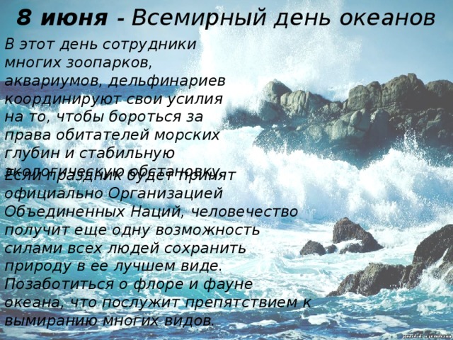 8 июня - Всемирный день океанов В этот день сотрудники многих зоопарков, аквариумов, дельфинариев координируют свои усилия на то, чтобы бороться за права обитателей морских глубин и стабильную экологическую обстановку. Если праздник будет принят официально Организацией Объединенных Наций, человечество получит еще одну возможность силами всех людей сохранить природу в ее лучшем виде. Позаботиться о флоре и фауне океана, что послужит препятствием к вымиранию многих видов.