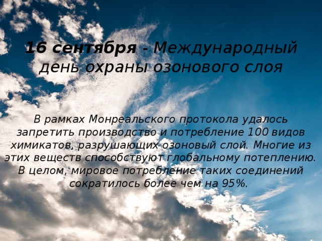 16 сентября - Международный день охраны озонового слоя В рамках Монреальского протокола удалось запретить производство и потребление 100 видов химикатов, разрушающих озоновый слой. Многие из этих веществ способствуют глобальному потеплению. В целом, мировое потребление таких соединений сократилось более чем на 95%.