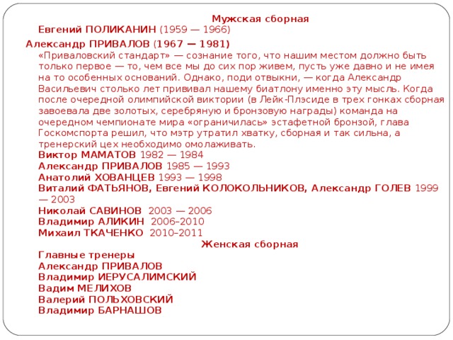 Мужская сборная  Евгений ПОЛИКАНИН (1959 — 1966) Александр ПРИВАЛОВ ( 1967 — 1981)   «Приваловский стандарт» — сознание того, что нашим местом должно быть только первое — то, чем все мы до сих пор живем, пусть уже давно и не имея на то особенных оснований. Однако, поди отвыкни, — когда Александр Васильевич столько лет прививал нашему биатлону именно эту мысль. Когда после очередной олимпийской виктории (в Лейк-Плэсиде в трех гонках сборная завоевала две золотых, серебряную и бронзовую награды) команда на очередном чемпионате мира «ограничилась» эстафетной бронзой, глава Госкомспорта решил, что мэтр утратил хватку, сборная и так сильна, а тренерский цех необходимо омолаживать.  Виктор МАМАТОВ 1982 — 1984  Александр ПРИВАЛОВ 1985 — 1993  Анатолий ХОВАНЦЕВ 1993 — 1998  Виталий ФАТЬЯНОВ, Евгений КОЛОКОЛЬНИКОВ, Александр ГОЛЕВ 1999 — 2003  Николай САВИНОВ 2003 — 2006  Владимир АЛИКИН 2006–2010  Михаил ТКАЧЕНКО 2010–2011   Женская сборная  Главные тренеры  Александр ПРИВАЛОВ   Владимир ИЕРУСАЛИМСКИЙ   Вадим МЕЛИХОВ   Валерий ПОЛЬХОВСКИЙ  Владимир БАРНАШОВ