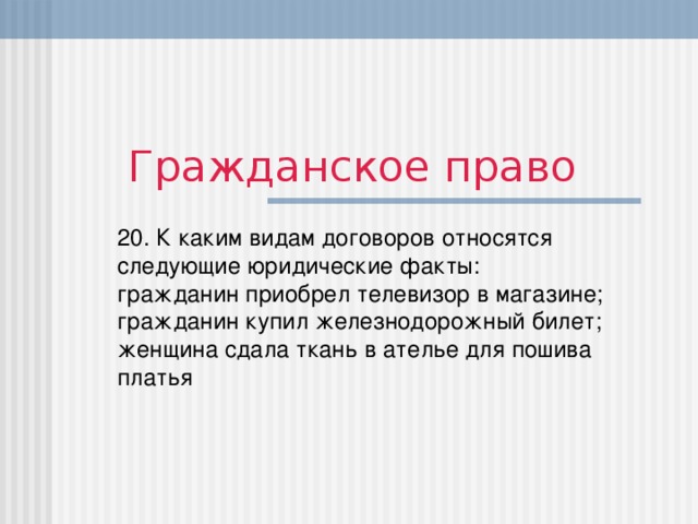 Гражданское право 20. К каким видам договоров относятся следующие юридические факты:  гражданин приобрел телевизор в магазине;  гражданин купил железнодорожный билет;  женщина сдала ткань в ателье для пошива платья