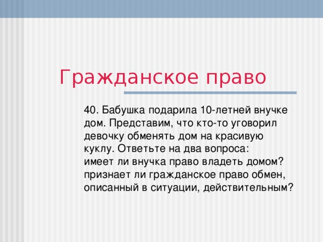 Гражданское право 40. Бабушка подарила 10-летней внучке дом. Представим, что кто-то уговорил девочку обменять дом на красивую куклу. Ответьте на два вопроса:  имеет ли внучка право владеть домом?  признает ли гражданское право обмен, описанный в ситуации, действительным?