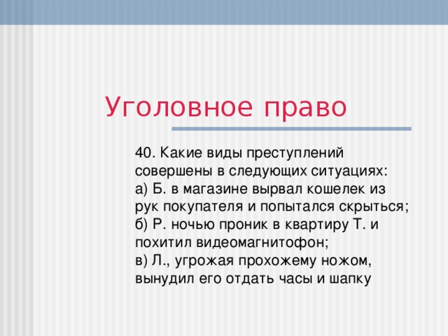 Уголовное право 40. Какие виды преступлений совершены в следующих ситуациях:  а) Б. в магазине вырвал кошелек из рук покупателя и попытался скрыться;  б) Р. ночью проник в квартиру Т. и похитил видеомагнитофон;  в) Л., угрожая прохожему ножом, вынудил его отдать часы и шапку