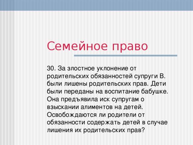 Семейное право 30. За злостное уклонение от родительских обязанностей супруги В. были лишены родительских прав. Дети были переданы на воспитание бабушке. Она предъявила иск супругам о взыскании алиментов на детей.  Освобождаются ли родители от обязанности содержать детей в случае лишения их родительских прав?