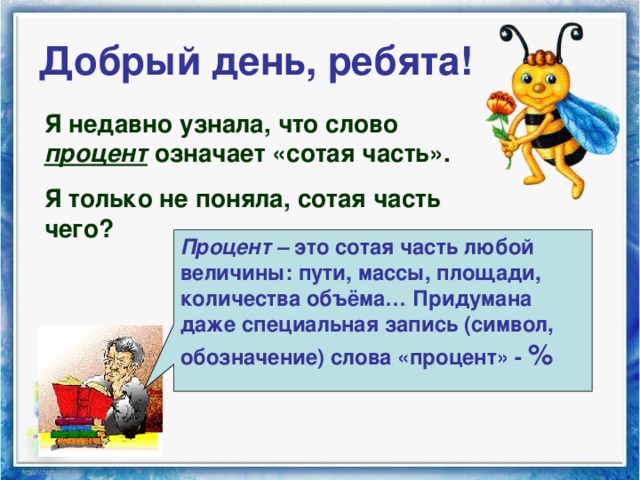 Добрый день, ребята! Я недавно узнала, что слово процент означает «сотая часть». Я только не поняла, сотая часть чего? Процент – это сотая часть любой величины: пути, массы, площади, количества объёма… Придумана даже специальная запись (символ, обозначение) слова «процент» - %