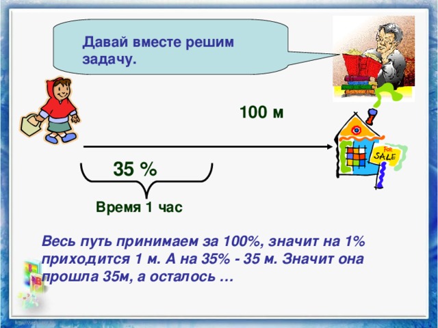 Давай вместе решим задачу. 100 м 35 % Время 1 час Весь путь принимаем за 100%, значит на 1% приходится 1 м. А на 35% - 35 м. Значит она прошла 35м, а осталось …