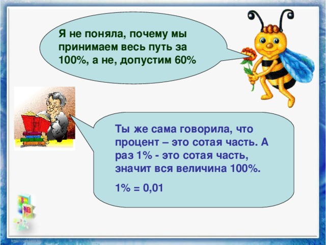 Я не поняла, почему мы принимаем весь путь за 100%, а не, допустим 60% Ты же сама говорила, что процент – это сотая часть. А раз 1% - это сотая часть, значит вся величина 100%. 1% = 0,01