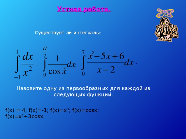 Устная работа. Существует ли интегралы: 2 . ; ; 2 Назовите одну из первообразных для каждой из следующих функций:  f(x) = 4; f(x)=-1; f(x)=x ³; f(x)=cosx; f(x)=x²+3cosx.