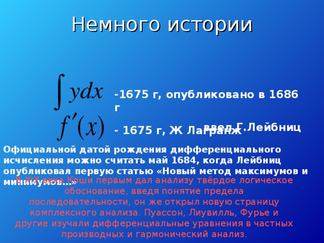 Немного истории   -1675 г, опубликовано в 1686 г ввел Г.Лейбниц - 1675 г, Ж Лагранж Официальной датой рождения дифференциального исчисления можно считать май 1684, когда Лейбниц опубликовал первую статью «Новый метод максимумов и минимумов…»  В XIX веке Коши первым дал анализу твёрдое логическое обоснование, введя понятие предела последовательности, он же открыл новую страницу комплексного анализа. Пуассон, Лиувилль, Фурье и другие изучали дифференциальные уравнения в частных производных и гармонический анализ.