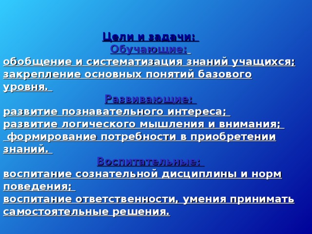 Цели и задачи: Обучающие:  обобщение и систематизация знаний учащихся; закрепление основных понятий базового уровня. Развивающие: развитие познавательного интереса; развитие логического мышления и внимания;  формирование потребности в приобретении знаний. Воспитательные: воспитание сознательной дисциплины и норм поведения; воспитание ответственности, умения принимать самостоятельные решения.