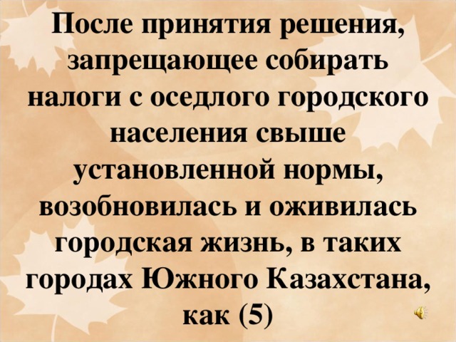 После принятия решения, запрещающее собирать налоги с оседлого городского населения свыше установленной нормы, возобновилась и оживилась городская жизнь, в таких городах Южного Казахстана, как (5)