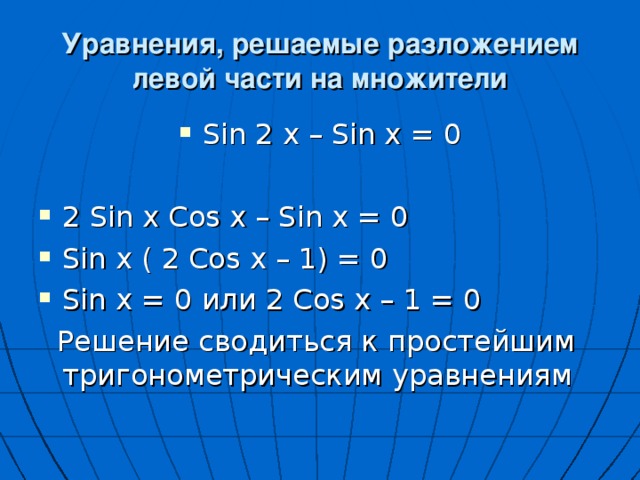 Уравнения, решаемые разложением левой части на множители Sin 2 x – Sin x = 0  2 Sin x Cos x – Sin x = 0 Sin x ( 2 Cos x – 1) = 0 Sin x = 0 или 2 Cos x – 1 = 0  Решение сводиться к простейшим тригонометрическим уравнениям