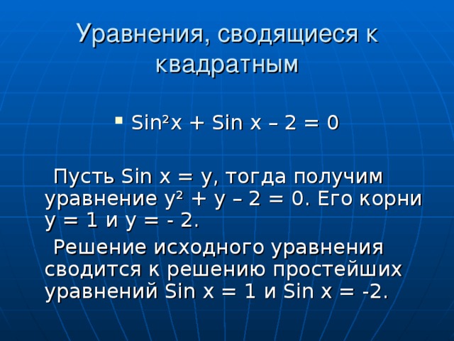 Уравнения, сводящиеся к квадратным Sin²x + Sin x – 2 = 0  Пусть Sin x = у, тогда получим уравнение у ² + у – 2 = 0. Его корни у = 1 и у = - 2.  Решение исходного уравнения сводится к решению простейших уравнений Sin x = 1 и Sin x = -2.
