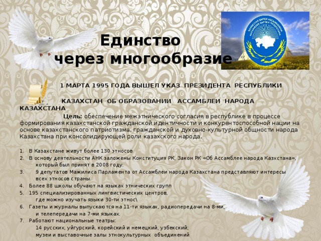 Единство  через многообразие  1 МАРТА 1995 ГОДА ВЫШЕЛ УКАЗ ПРЕЗИДЕНТА РЕСПУБЛИКИ  КАЗАХСТАН ОБ ОБРАЗОВАНИИ АССАМБЛЕИ НАРОДА КАЗАХСТАНА  Цель: обеспечение межэтнического согласия в республике в процессе формирования казахстанской гражданской идентичности и конкурентоспособной нации на основе казахстанского патриотизма, гражданской и духовно-культурной общности народа Казахстана при консолидирующей роли казахского народа. В Казахстане живут более 130 этносов В основу деятельности АНК заложены Конституция РК, Закон РК «Об Ассамблее народа Казхстана»,  который был принят в 2008 году. 3. 9 депутатов Мажилиса Парламента от Ассамблеи народа Казахстана представляют интересы  всех этносов страны. Более 88 школы обучают на языках этнических групп 195 специализированных лингвистических центров,  где можно изучать языки 30-ти этнос\ Газеты и журналы выпускаются на 11-ти языках, радиопередачи на 8-ми,  и телепередачи на 7-ми языках. Работают национальные театры:  14 русских, уйгурский, корейский и немецкий, узбекский;  музеи и выставочные залы этнокультурных объединений