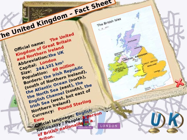 The United Kingdom – Fact Sheet Official name:  The  United Kingdom of Great Britain and Northern Ireland Abbreviation:  the  UK Capital:  London Size:  244,101 km² Population:  60 million Borders:  the  Irish Republic (south of Northern Ireland) , the Atlantic Ocean ( north), the North Sea (east ), the English Channel (south), the  Irish Sea (west, but east of Northern Ireland) Currency:  Pound Sterling Euro Official language:  English Nationality / People:  A person of British nationality is a Briton.