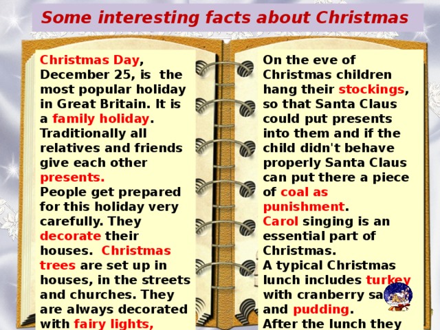 Some interesting facts about Christmas On the eve of Christmas children hang their stockings , so that Santa Claus could put presents into them and if the child didn't behave properly Santa Claus can put there a piece of coal as punishment . Carol singing is an essential part of Christmas. A typical Christmas lunch includes turkey with cranberry sauce and pudding . After the lunch they go to the sitting room to listen to the Christmas speech of the Queen, shown on TV. Christmas Day , December 25, is the most popular holiday in Great Britain. It is a family holiday . Traditionally all relatives and friends give each other presents. People get prepared for this holiday very carefully. They decorate their houses. Christmas trees are set up in houses, in the streets and churches. They are always decorated with fairy lights, angels and small toys. In addition. Little packets with nuts, candies and special biscuit s are hung on the tree.