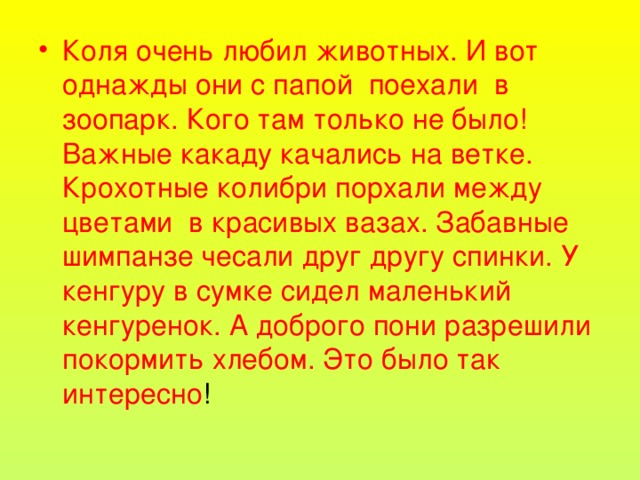 Коля очень любил животных. И вот однажды они с папой поехали в зоопарк. Кого там только не было! Важные какаду качались на ветке. Крохотные колибри порхали между цветами в красивых вазах. Забавные шимпанзе чесали друг другу спинки. У кенгуру в сумке сидел маленький кенгуренок. А доброго пони разрешили покормить хлебом. Это было так интересно