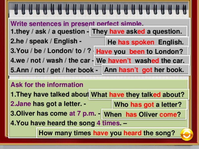 Write sentences in present perfect simple . they / ask / a question -  he / speak / English -  You / be / London/ to / ? -  we / not / wash / the car -  Ann / not / get / her book -  They have ask ed a question. He has  spoken English. Have you been to London? We haven’t wash ed the car. Ann hasn’t got her book. Ask for the information They have talked about art  . -  Jane has got a letter. -  Oliver has come at 7 p.m . -  You have heard the song  4 times . –   What have they talk ed about? Who has  got a letter? When has Oliver come ? How many times have you heard the song? 11