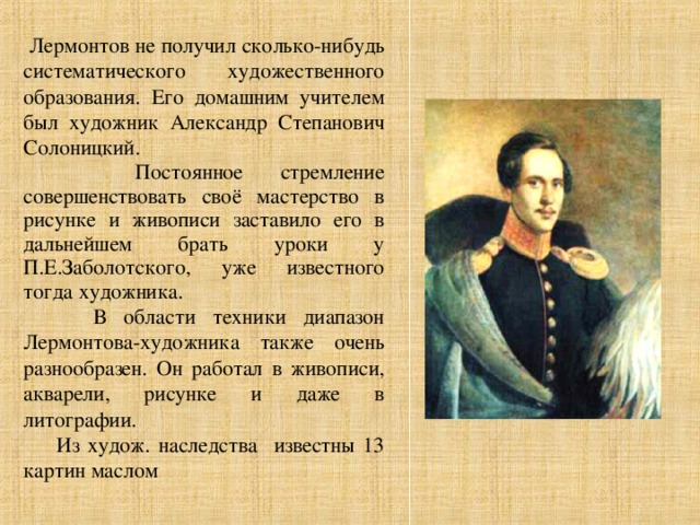 Лермонтов не получил сколько-нибудь систематического художественного образования. Его домашним учителем был художник Александр Степанович Солоницкий.  Постоянное стремление совершенствовать своё мастерство в рисунке и живописи заставило его в дальнейшем брать уроки у П.Е.Заболотского, уже известного тогда художника.  В области техники диапазон Лермонтова-художника также очень разнообразен. Он работал в живописи, акварели, рисунке и даже в литографии.  Из худож. наследства известны 13 картин маслом