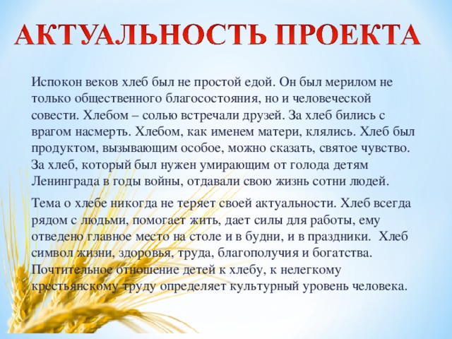 Испокон веков хлеб был не простой едой. Он был мерилом не только общественного благосостояния, но и человеческой совести. Хлебом – солью встречали друзей. За хлеб бились с врагом насмерть. Хлебом, как именем матери, клялись. Хлеб был продуктом, вызывающим особое, можно сказать, святое чувство. За хлеб, который был нужен умирающим от голода детям Ленинграда в годы войны, отдавали свою жизнь сотни людей. Тема о хлебе никогда не теряет своей актуальности. Хлеб всегда рядом с людьми, помогает жить, дает силы для работы, ему отведено главное место на столе и в будни, и в праздники. Хлеб символ жизни, здоровья, труда, благополучия и богатства. Почтительное отношение детей к хлебу, к нелегкому крестьянскому труду определяет культурный уровень человека.