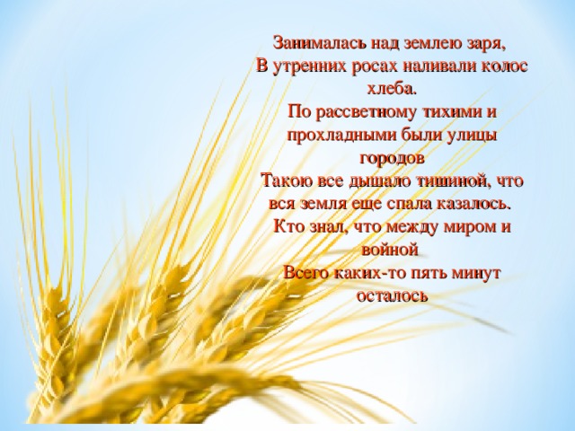 Занималась над землею заря, В утренних росах наливали колос хлеба. По рассветному тихими и прохладными были улицы городов Такою все дышало тишиной, что вся земля еще спала казалось. Кто знал, что между миром и войной Всего каких-то пять минут осталось