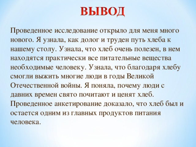 Проведенное исследование открыло для меня много нового. Я узнала, как долог и труден путь хлеба к нашему столу. Узнала, что хлеб очень полезен, в нем находятся практически все питательные вещества необходимые человеку. Узнала, что благодаря хлебу смогли выжить многие люди в годы Великой Отечественной войны. Я поняла, почему люди с давних времен свято почитают и ценят хлеб. Проведенное анкетирование доказало, что хлеб был и остается одним из главных продуктов питания человека.